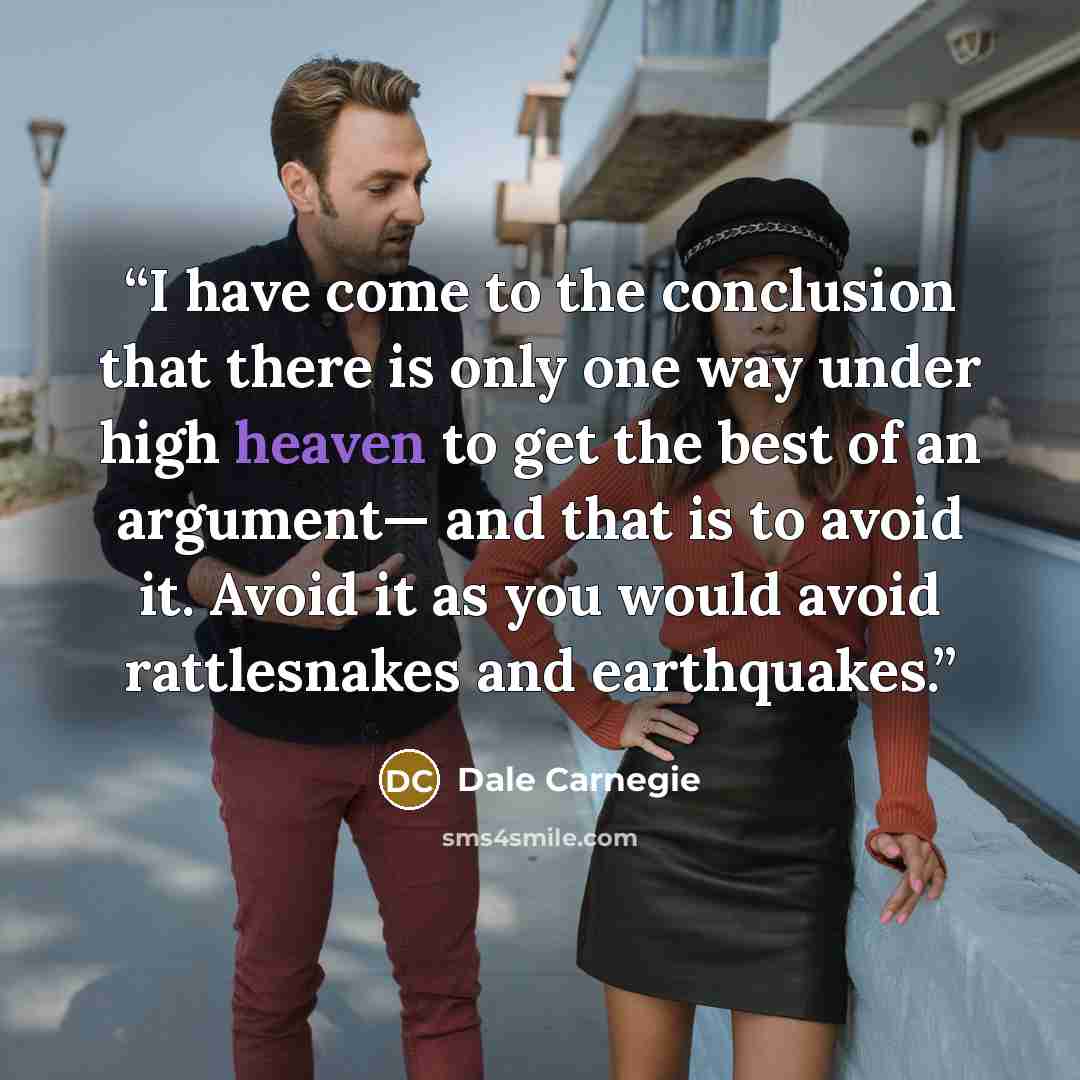 “I have come to the conclusion that there is only one way under high heaven to get the best of an argument— and that is to avoid it. Avoid it as you would avoid rattlesnakes and earthquakes.” quote by Dale Carnegie