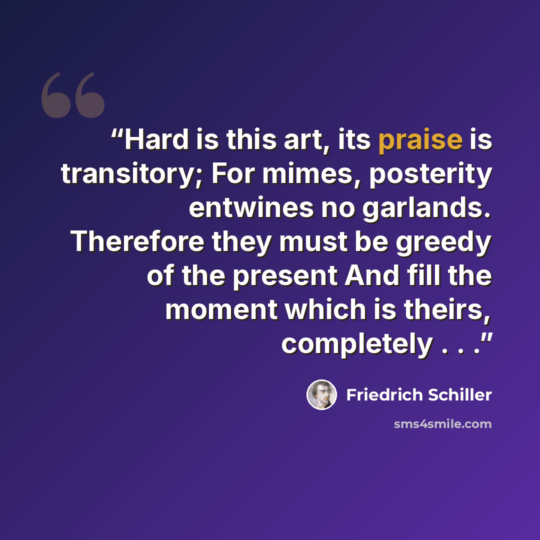 “Hard is this art, its praise is transitory; For mimes, posterity entwines no garlands. Therefore they must be greedy of the present And fill the moment which is theirs, completely . . .” quote by Friedrich Schiller