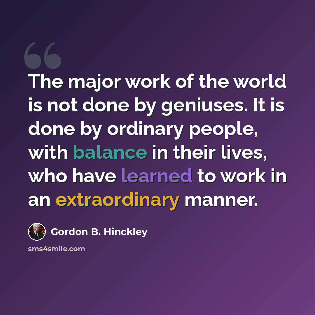 “The major work of the world is not done by geniuses. It is done by ordinary people, with balance in their lives, who have learned to work in an extraordinary manner.” quote by Gordon B. Hinckley