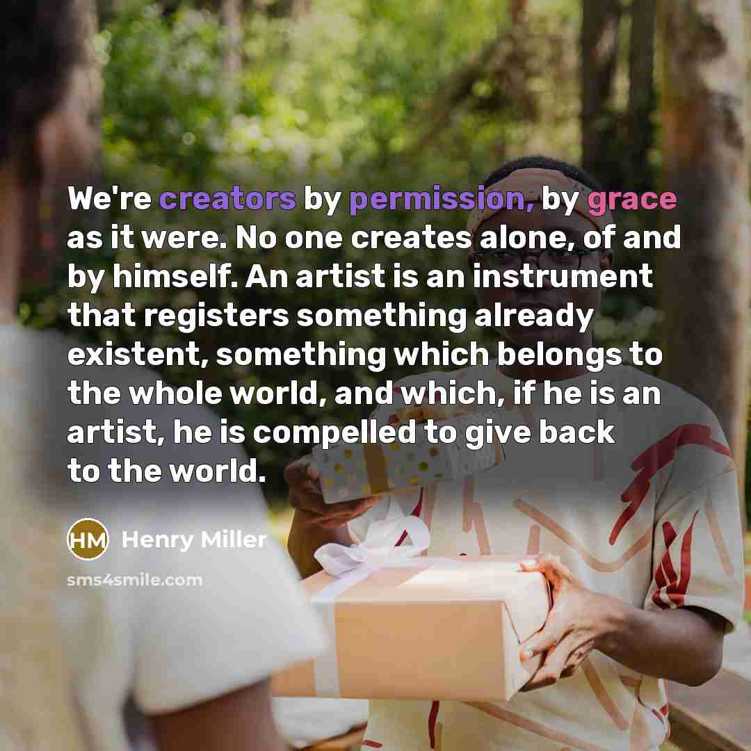 “We're creators by permission, by grace as it were. No one creates alone, of and by himself. An artist is an instrument that registers something already existent, something which belongs to the whole world, and which, if he is an artist, he is compelled to give back to the world.” quote by Henry Miller
