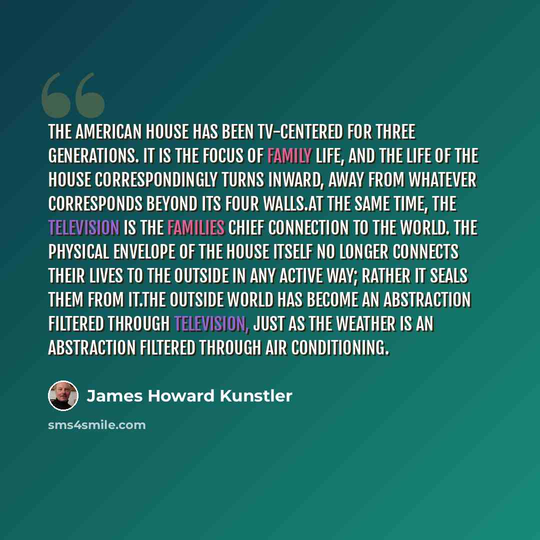 “The American house has been TV-centered for three generations. It is the focus of family life, and the life of the house correspondingly turns inward, away from whatever corresponds beyond its four walls.At the same time, the television is the families chief connection to the world. The physical…” quote by James Howard Kunstler