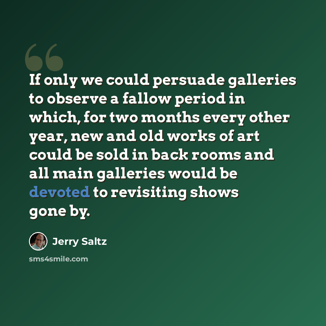 “If only we could persuade galleries to observe a fallow period in which, for two months every other year, new and old works of art could be sold in back rooms and all main galleries would be devoted to revisiting shows gone by.” quote by Jerry Saltz
