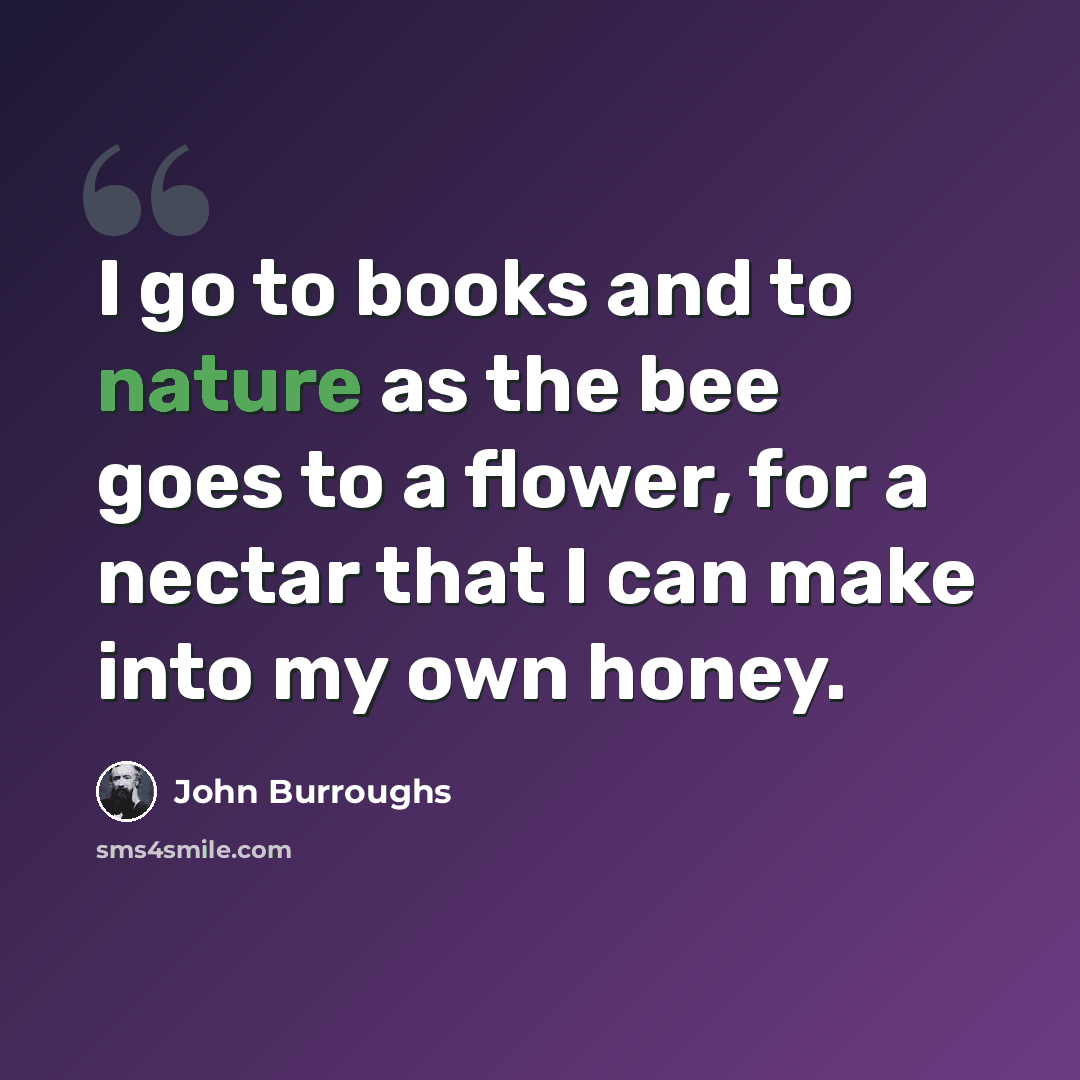 “I go to books and to nature as the bee goes to a flower, for a nectar that I can make into my own honey.” quote by John Burroughs