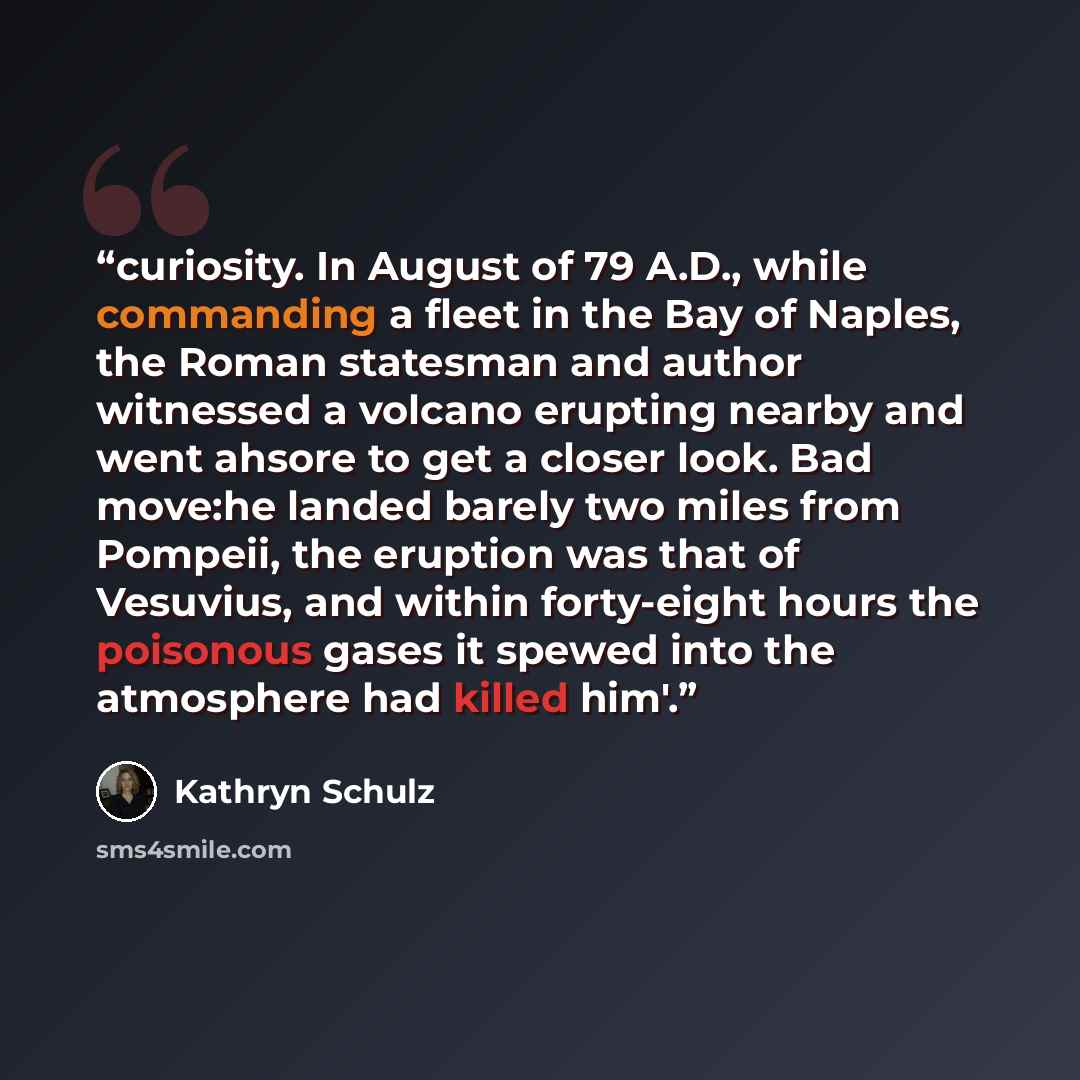 “curiosity. In August of 79 A.D., while commanding a fleet in the Bay of Naples, the Roman statesman and author witnessed a volcano erupting nearby and went ahsore to get a closer look. Bad move:he landed barely two miles from Pompeii, the eruption was that of Vesuvius, and within forty-eight hours…” quote by Kathryn Schulz