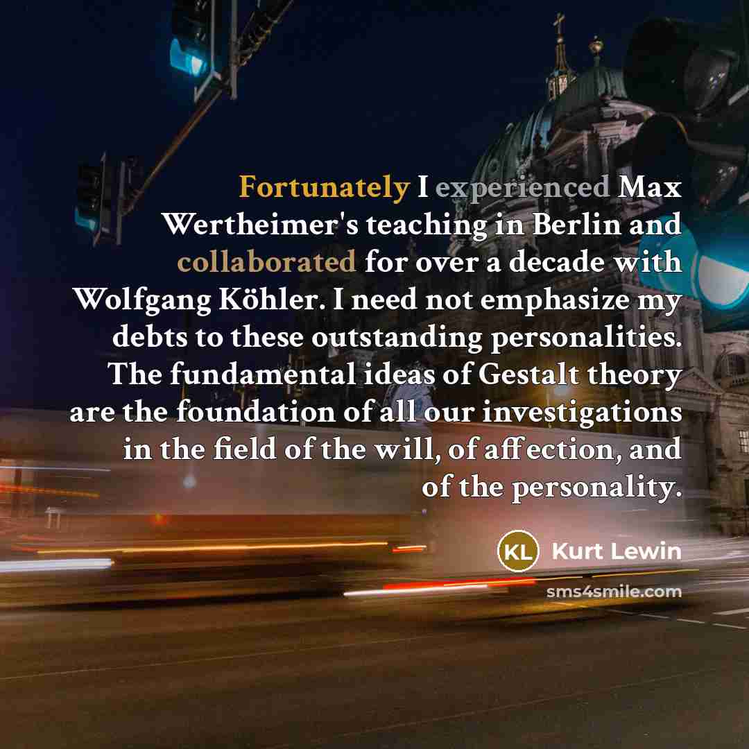 “Fortunately I experienced Max Wertheimer's teaching in Berlin and collaborated for over a decade with Wolfgang Köhler. I need not emphasize my debts to these outstanding personalities. The fundamental ideas of Gestalt theory are the foundation of all our investigations in the field of the will, of…” quote by Kurt Lewin