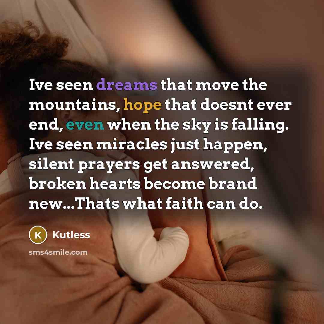 “Ive seen dreams that move the mountains, hope that doesnt ever end, even when the sky is falling. Ive seen miracles just happen, silent prayers get answered, broken hearts become brand new...Thats what faith can do.” quote by Kutless