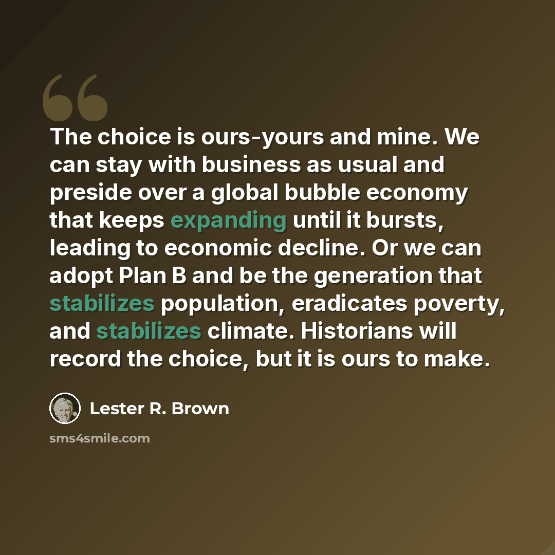 “The choice is ours-yours and mine. We can stay with business as usual and preside over a global bubble economy that keeps expanding until it bursts, leading to economic decline. Or we can adopt Plan B and be the generation that stabilizes population, eradicates poverty, and stabilizes climate…” quote by Lester R. Brown
