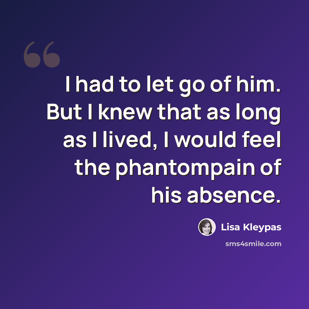 “I had to let go of him. But I knew that as long as I lived, I would feel the phantompain of his absence.” quote by Lisa Kleypas