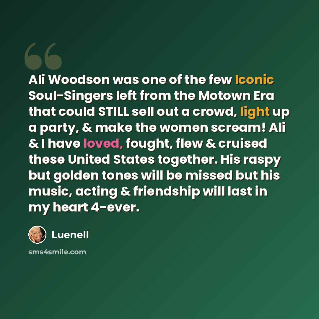 “Ali Woodson was one of the few Iconic Soul-Singers left from the Motown Era that could STILL sell out a crowd, light up a party, & make the women scream! Ali & I have loved, fought, flew & cruised these United States together. His raspy but golden tones will be missed but his music, acting &…” quote by Luenell
