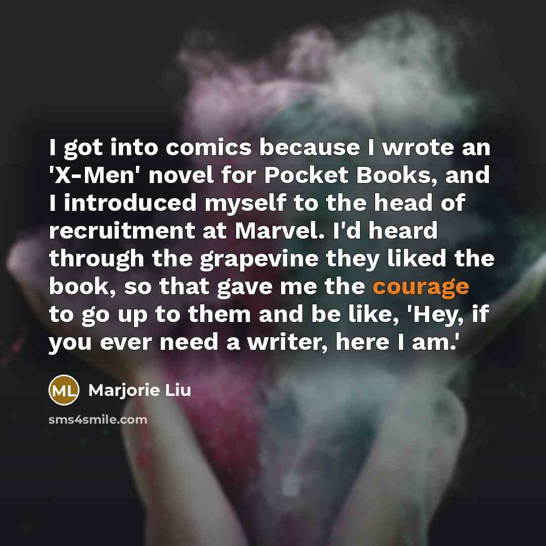 “I got into comics because I wrote an 'X-Men' novel for Pocket Books, and I introduced myself to the head of recruitment at Marvel. I'd heard through the grapevine they liked the book, so that gave me the courage to go up to them and be like, 'Hey, if you ever need a writer, here I am.'” quote by Marjorie Liu