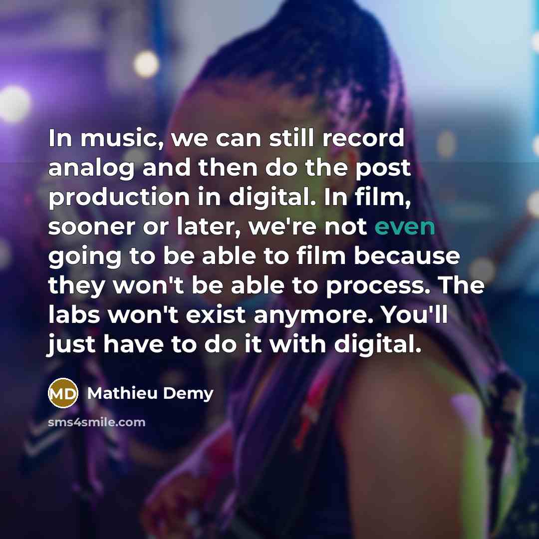 “In music, we can still record analog and then do the post production in digital. In film, sooner or later, we're not even going to be able to film because they won't be able to process. The labs won't exist anymore. You'll just have to do it with digital.” quote by Mathieu Demy
