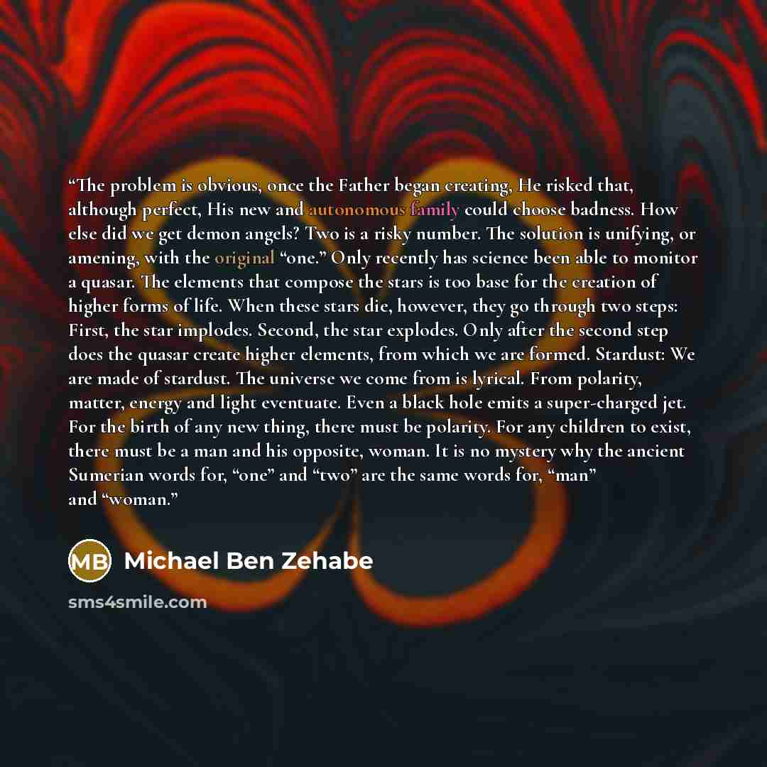 “The problem is obvious, once the Father began creating, He risked that, although perfect, His new and autonomous family could choose badness. How else did we get demon angels? Two is a risky number. The solution is unifying, or amening, with the original “one.” Only recently has science been able…” quote by Michael Ben Zehabe