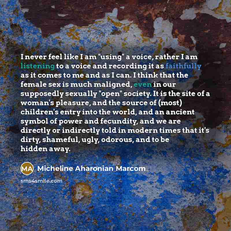 “I never feel like I am "using" a voice, rather I am listening to a voice and recording it as faithfully as it comes to me and as I can. I think that the female sex is much maligned, even in our supposedly sexually "open" society. It is the site of a woman's pleasure, and the source of (most)…” quote by Micheline Aharonian Marcom