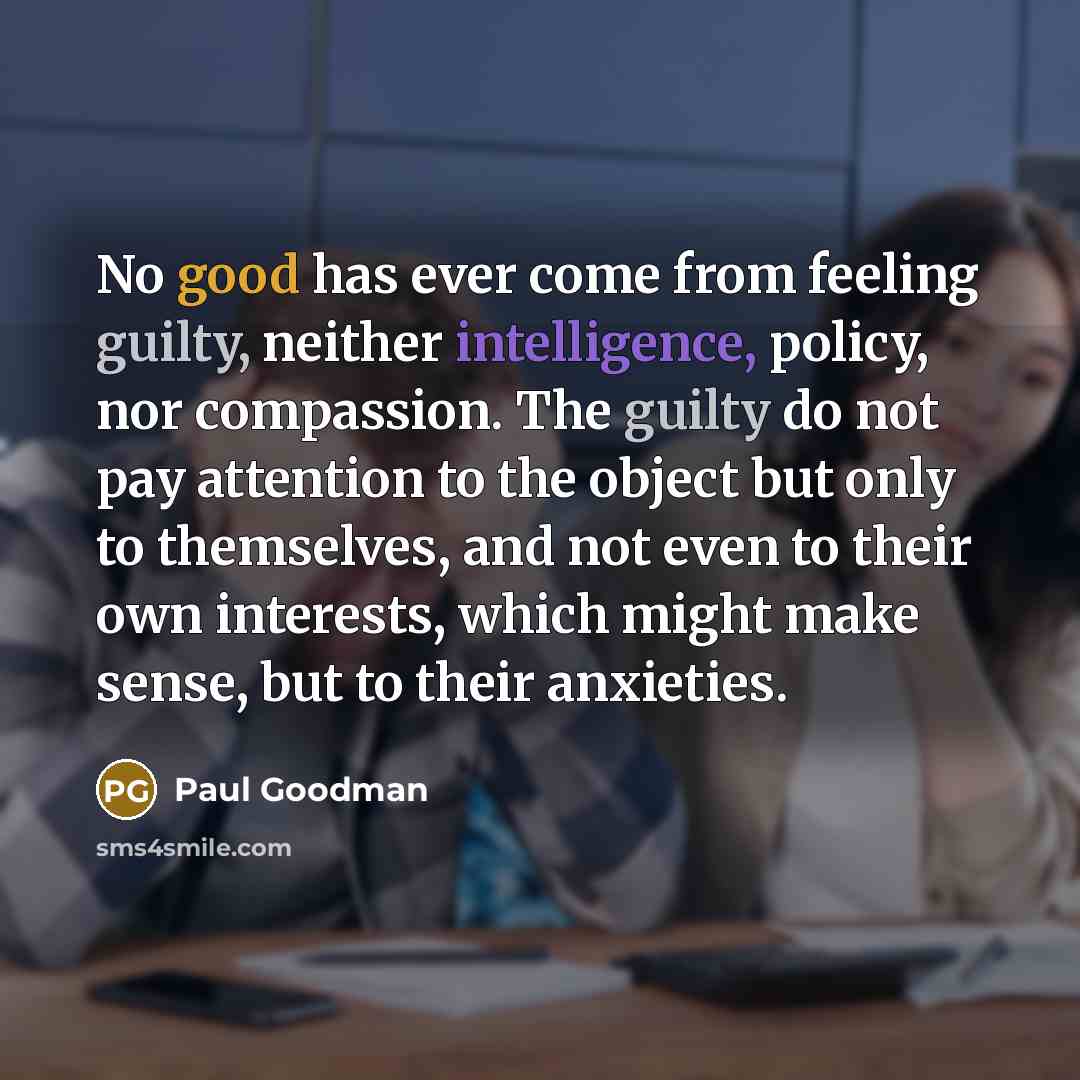 “No good has ever come from feeling guilty, neither intelligence, policy, nor compassion. The guilty do not pay attention to the object but only to themselves, and not even to their own interests, which might make sense, but to their anxieties.” quote by Paul Goodman