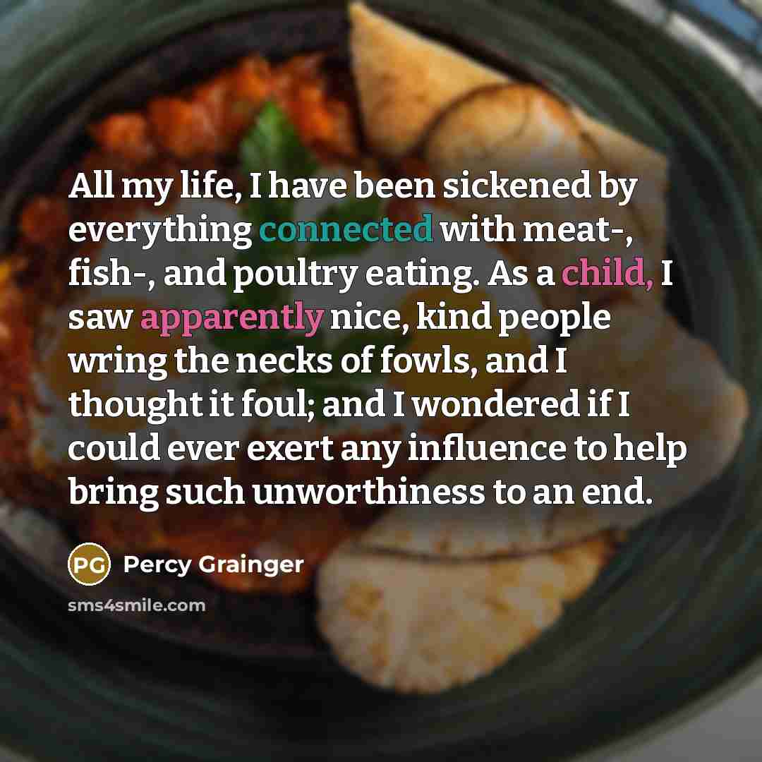 “All my life, I have been sickened by everything connected with meat-, fish-, and poultry eating. As a child, I saw apparently nice, kind people wring the necks of fowls, and I thought it foul; and I wondered if I could ever exert any influence to help bring such unworthiness to an end.” quote by Percy Grainger