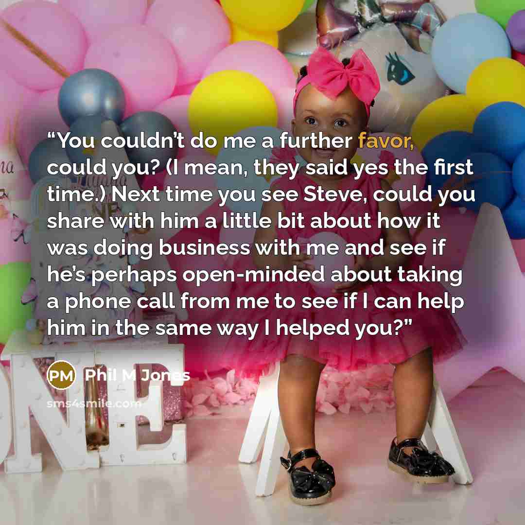 “You couldn’t do me a further favor, could you? (I mean, they said yes the first time.) Next time you see Steve, could you share with him a little bit about how it was doing business with me and see if he’s perhaps open-minded about taking a phone call from me to see if I can help him in the same…” quote by Phil M Jones