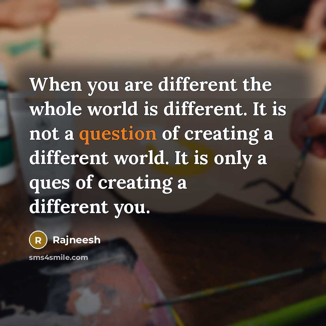 “When you are different the whole world is different. It is not a question of creating a different world. It is only a ques of creating a different you.” quote by Rajneesh