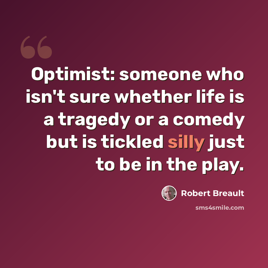 “Optimist: someone who isn't sure whether life is a tragedy or a comedy but is tickled silly just to be in the play.” quote by Robert Breault
