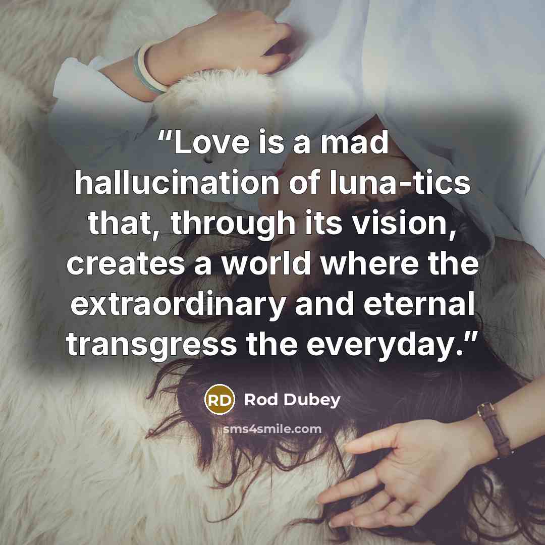 “Love is a mad hallucination of luna-tics that, through its vision, creates a world where the extraordinary and eternal transgress the everyday.” quote by Rod Dubey