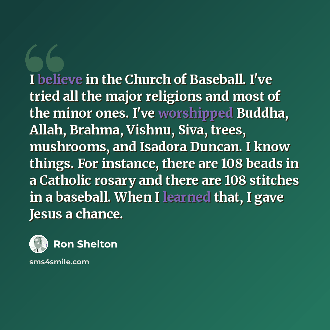 “I believe in the Church of Baseball. I've tried all the major religions and most of the minor ones. I've worshipped Buddha, Allah, Brahma, Vishnu, Siva, trees, mushrooms, and Isadora Duncan. I know things. For instance, there are 108 beads in a Catholic rosary and there are 108 stitches in a…” quote by Ron Shelton
