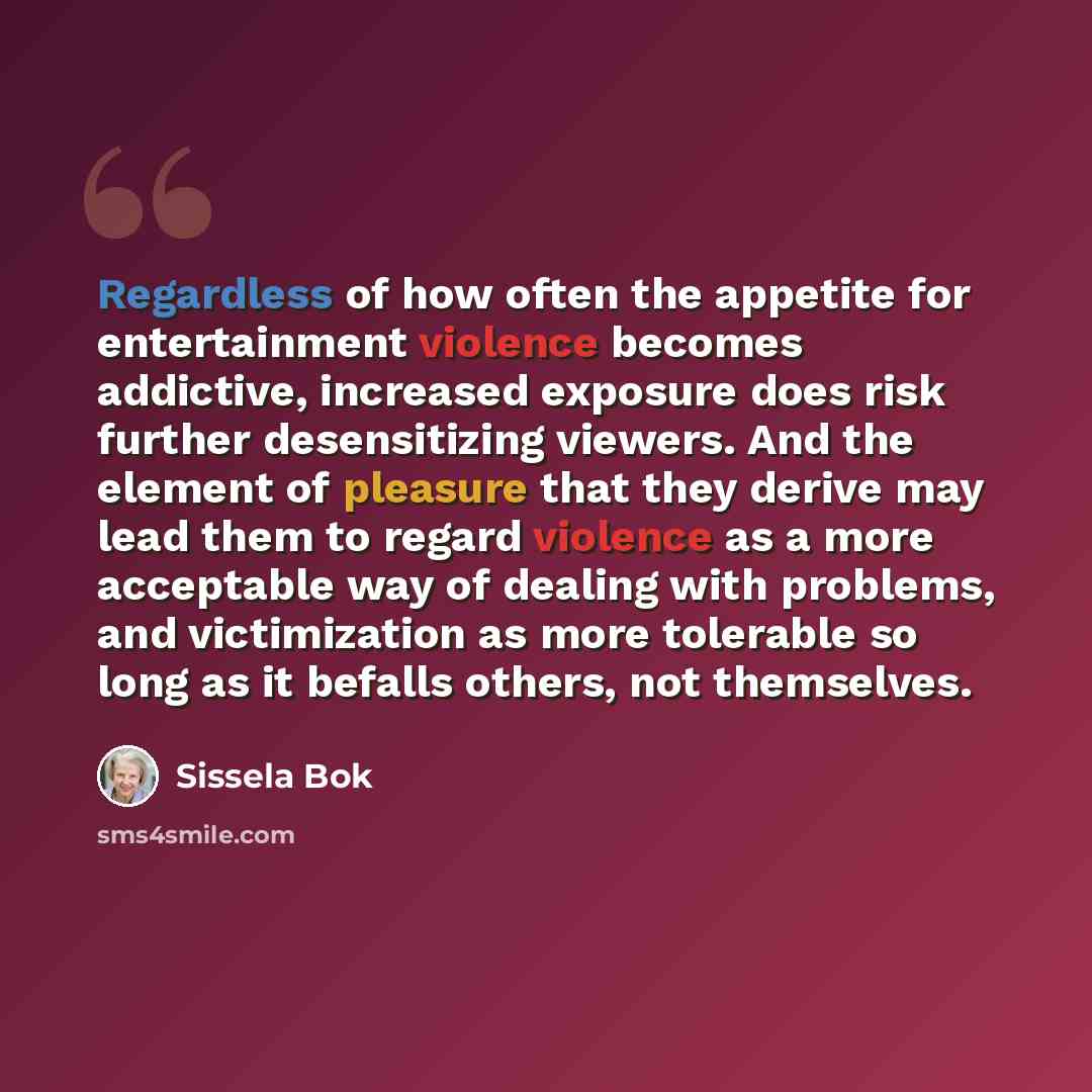 “Regardless of how often the appetite for entertainment violence becomes addictive, increased exposure does risk further desensitizing viewers. And the element of pleasure that they derive may lead them to regard violence as a more acceptable way of dealing with problems, and victimization as more…” quote by Sissela Bok