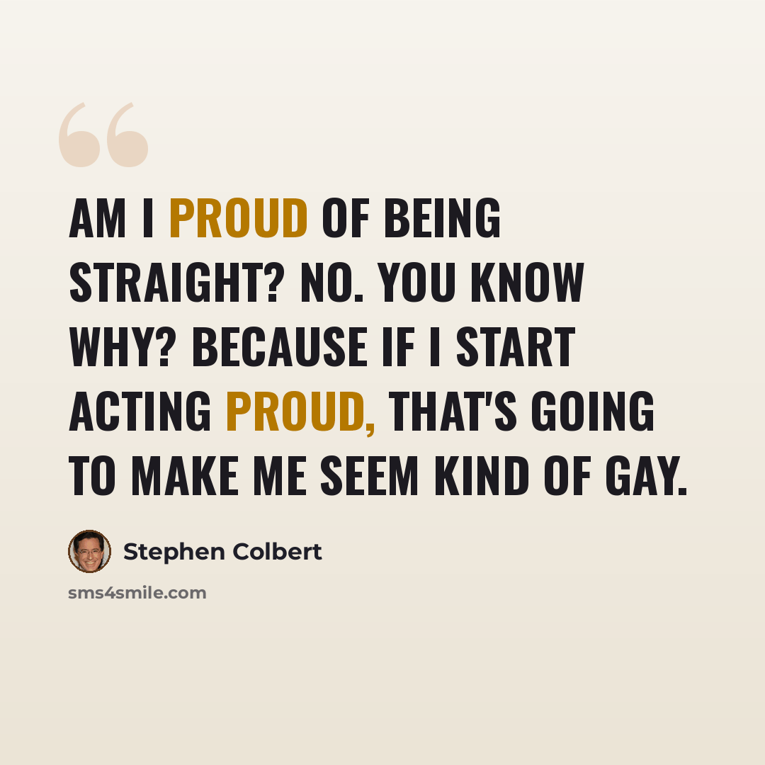 “Am I proud of being straight? No. You know why? Because if I start acting proud, that's going to make me seem kind of gay.” quote by Stephen Colbert