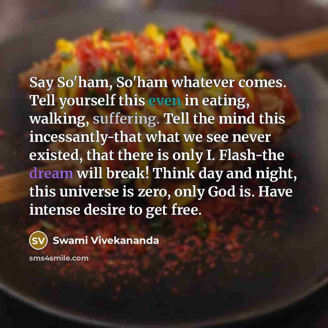 “Say So'ham, So'ham whatever comes. Tell yourself this even in eating, walking, suffering. Tell the mind this incessantly-that what we see never existed, that there is only I. Flash-the dream will break! Think day and night, this universe is zero, only God is. Have intense desire to get free.” quote by Swami Vivekananda