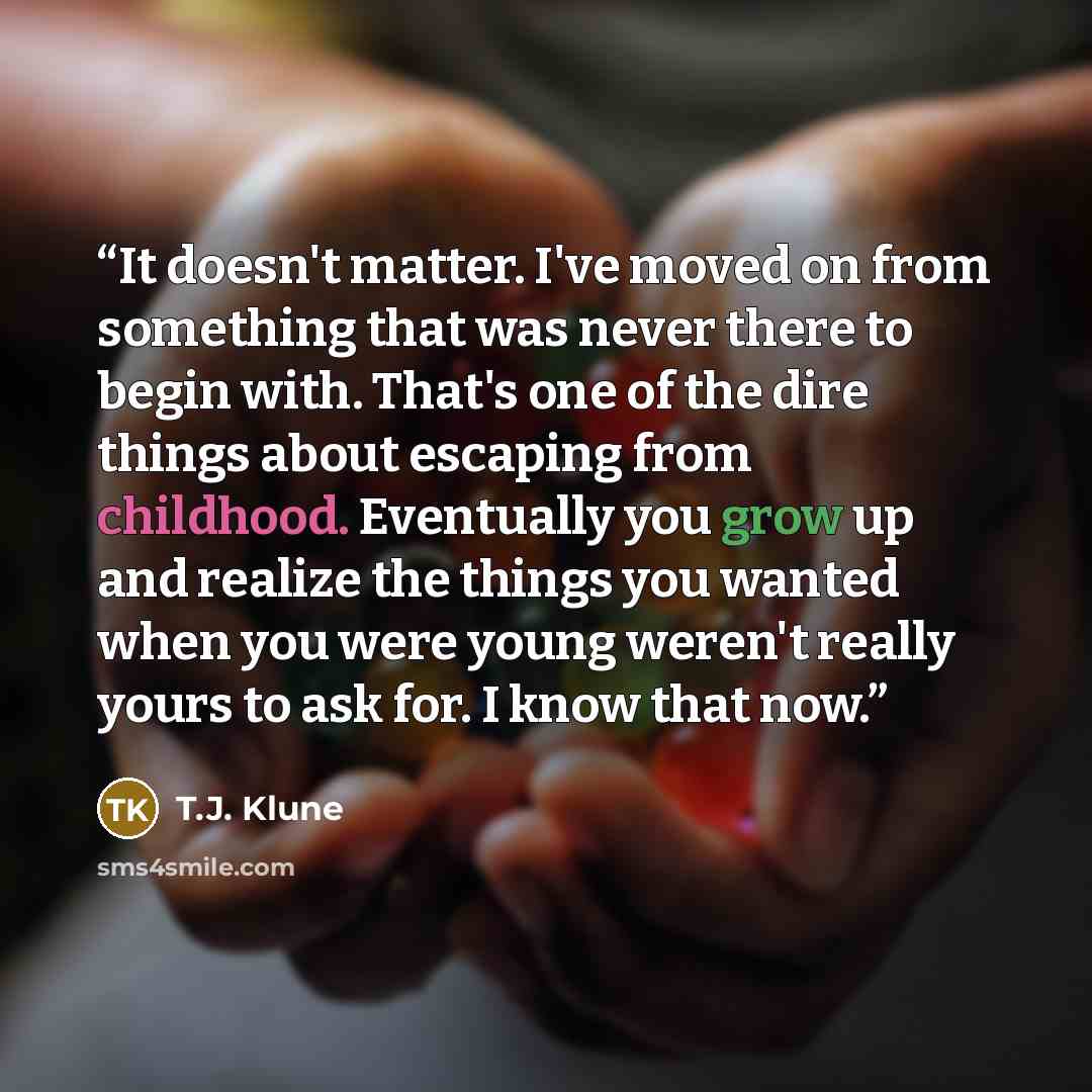 “It doesn't matter. I've moved on from something that was never there to begin with. That's one of the dire things about escaping from childhood. Eventually you grow up and realize the things you wanted when you were young weren't really yours to ask for. I know that now.” quote by T.J. Klune