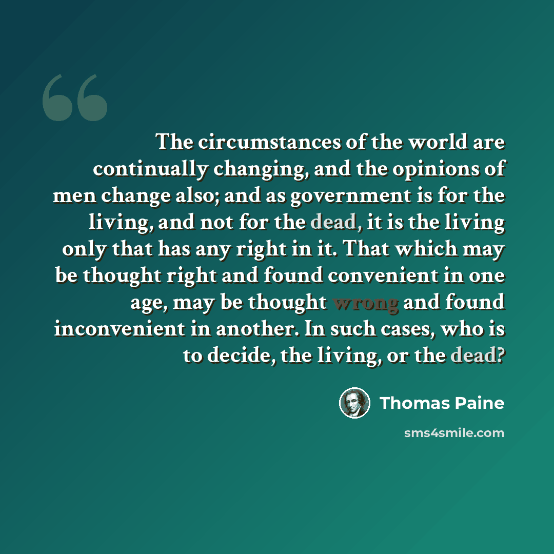“The circumstances of the world are continually changing, and the opinions of men change also; and as government is for the living, and not for the dead, it is the living only that has any right in it. That which may be thought right and found convenient in one age, may be thought wrong and found…” quote by Thomas Paine