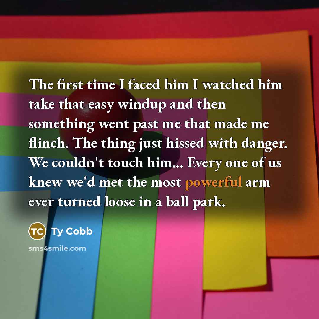 “The first time I faced him I watched him take that easy windup and then something went past me that made me flinch. The thing just hissed with danger. We couldn't touch him... Every one of us knew we'd met the most powerful arm ever turned loose in a ball park.” quote by Ty Cobb