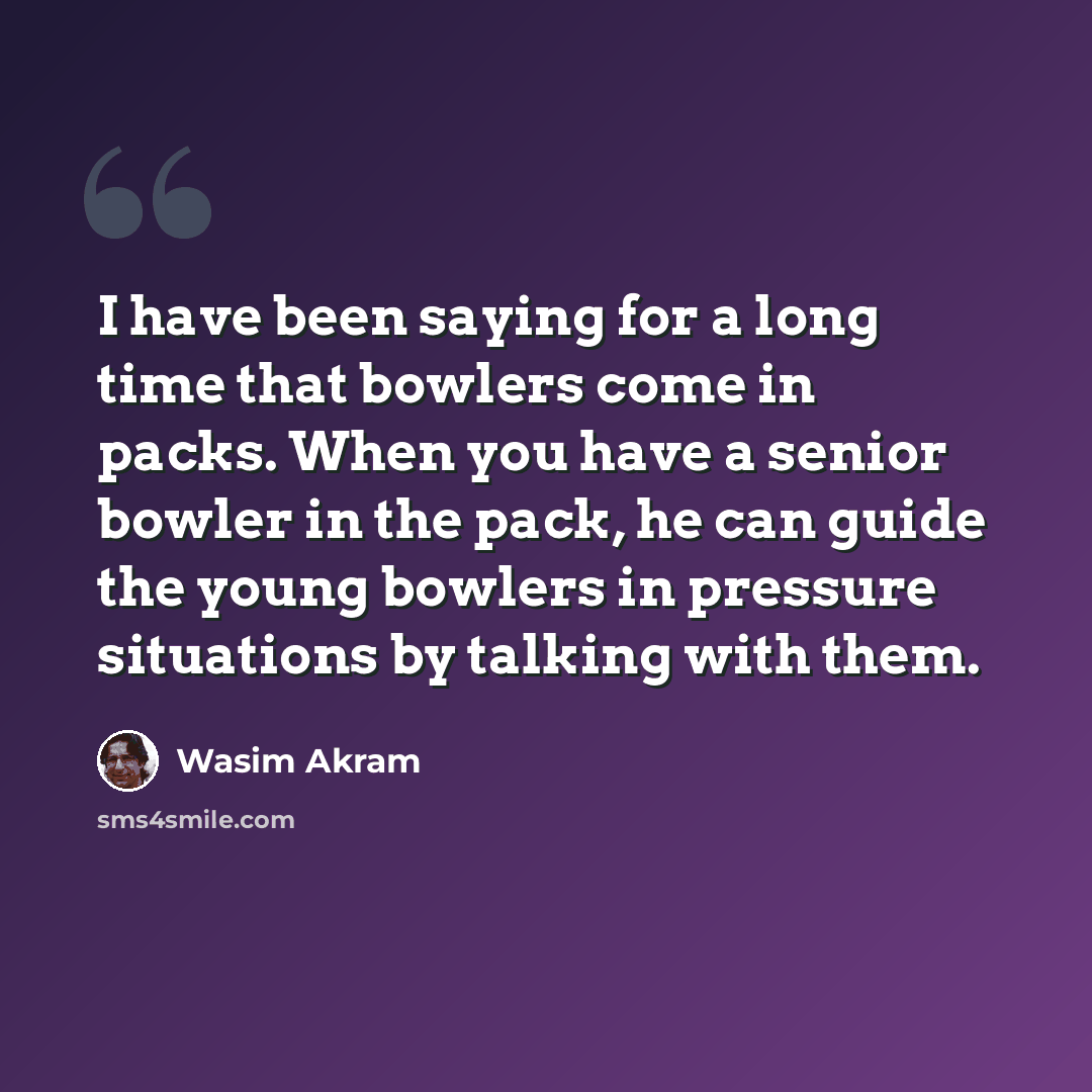 “I have been saying for a long time that bowlers come in packs. When you have a senior bowler in the pack, he can guide the young bowlers in pressure situations by talking with them.” quote by Wasim Akram