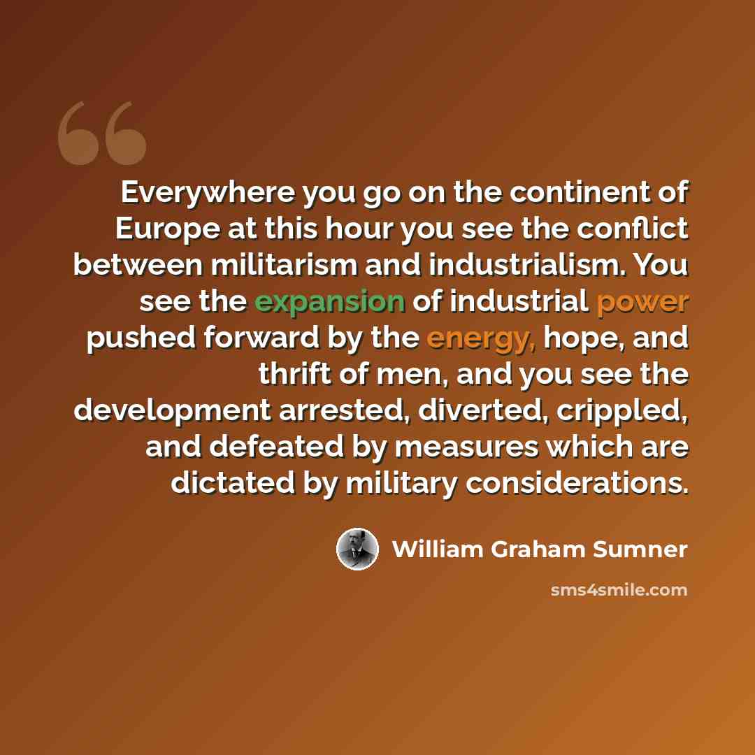 “Everywhere you go on the continent of Europe at this hour you see the conflict between militarism and industrialism. You see the expansion of industrial power pushed forward by the energy, hope, and thrift of men, and you see the development arrested, diverted, crippled, and defeated by measures…” quote by William Graham Sumner