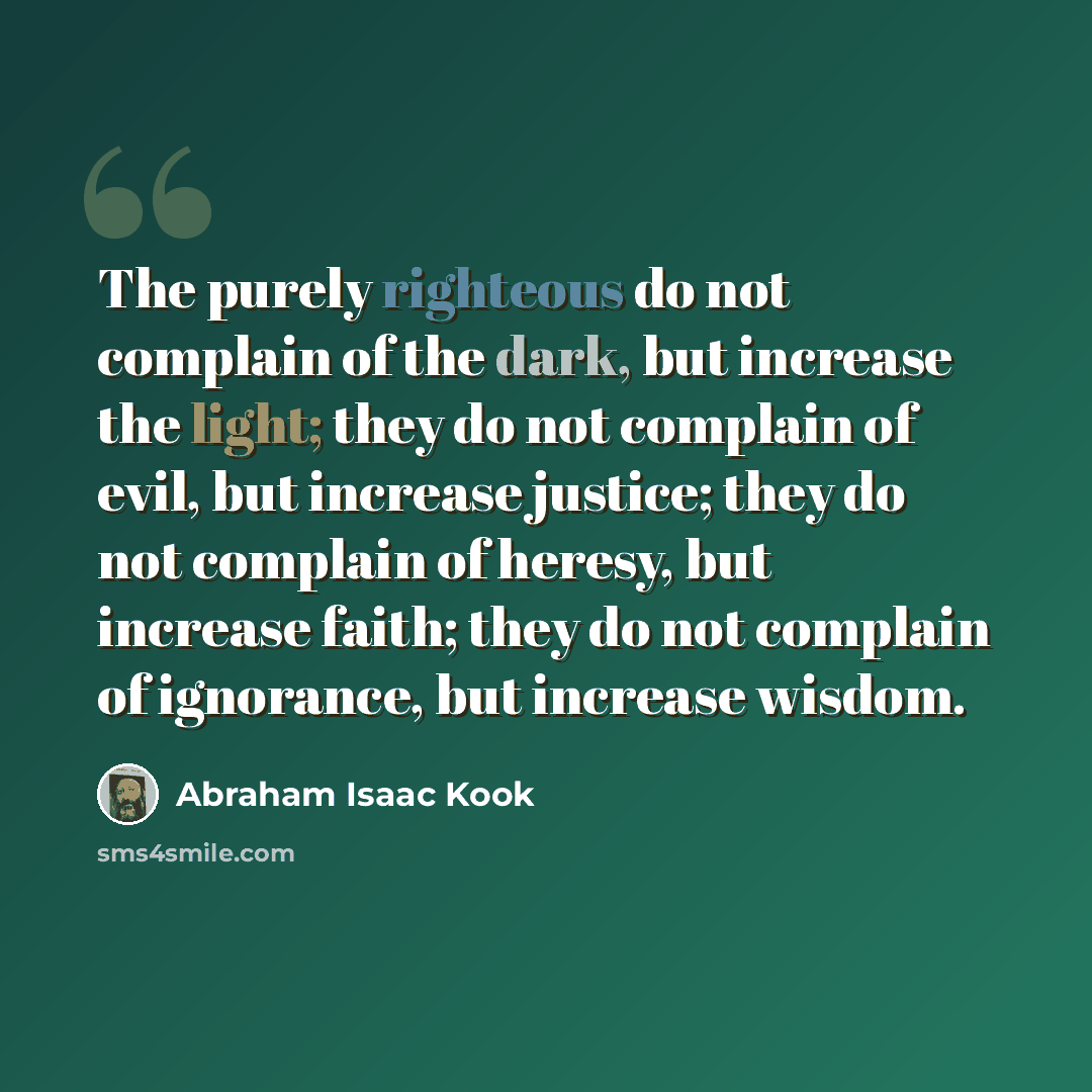 “The purely righteous do not complain of the dark, but increase the light; they do not complain of evil, but increase justice; they do not complain of heresy, but increase faith; they do not complain of ignorance, but increase wisdom.” quote by Abraham Isaac Kook