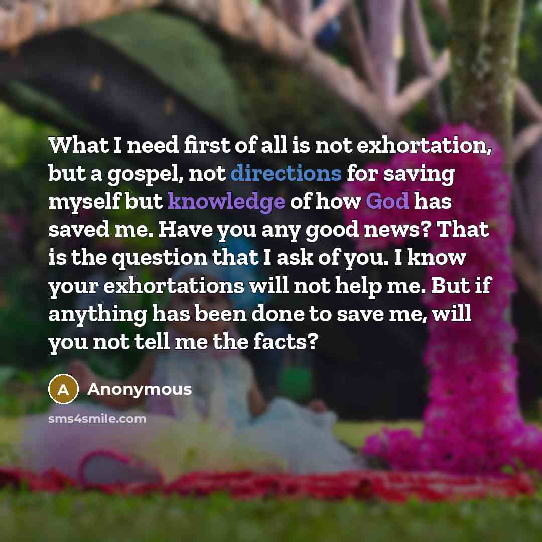 “What I need first of all is not exhortation, but a gospel, not directions for saving myself but knowledge of how God has saved me. Have you any good news? That is the question that I ask of you. I know your exhortations will not help me. But if anything has been done to save me, will you not tell…” quote by Anonymous