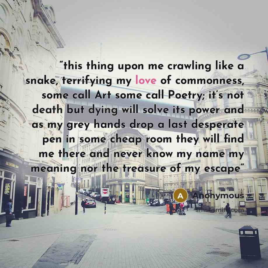 “this thing upon me crawling like a snake, terrifying my love of commonness, some call Art some call Poetry; it’s not death but dying will solve its power and as my grey hands drop a last desperate pen in some cheap room they will find me there and never know my name my meaning nor the treasure of…” quote by Anonymous