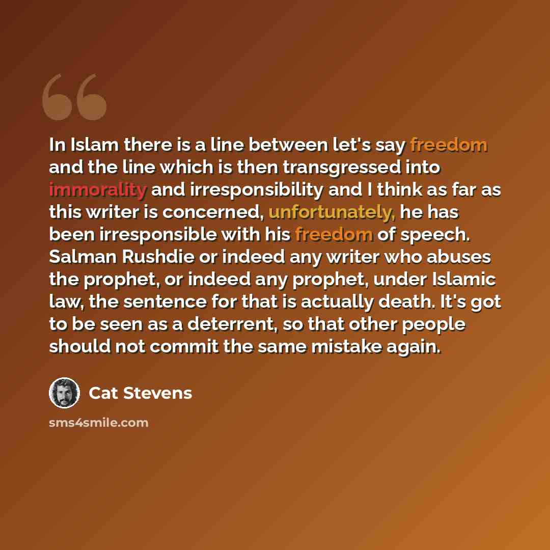 “In Islam there is a line between let's say freedom and the line which is then transgressed into immorality and irresponsibility and I think as far as this writer is concerned, unfortunately, he has been irresponsible with his freedom of speech. Salman Rushdie or indeed any writer who abuses the…” quote by Cat Stevens