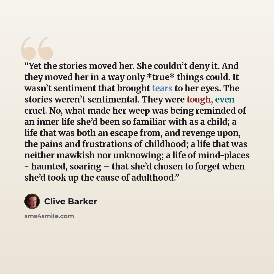 “Yet the stories moved her. She couldn’t deny it. And they moved her in a way only *true* things could. It wasn’t sentiment that brought tears to her eyes. The stories weren’t sentimental. They were tough, even cruel. No, what made her weep was being reminded of an inner life she’d been so familiar…” quote by Clive Barker