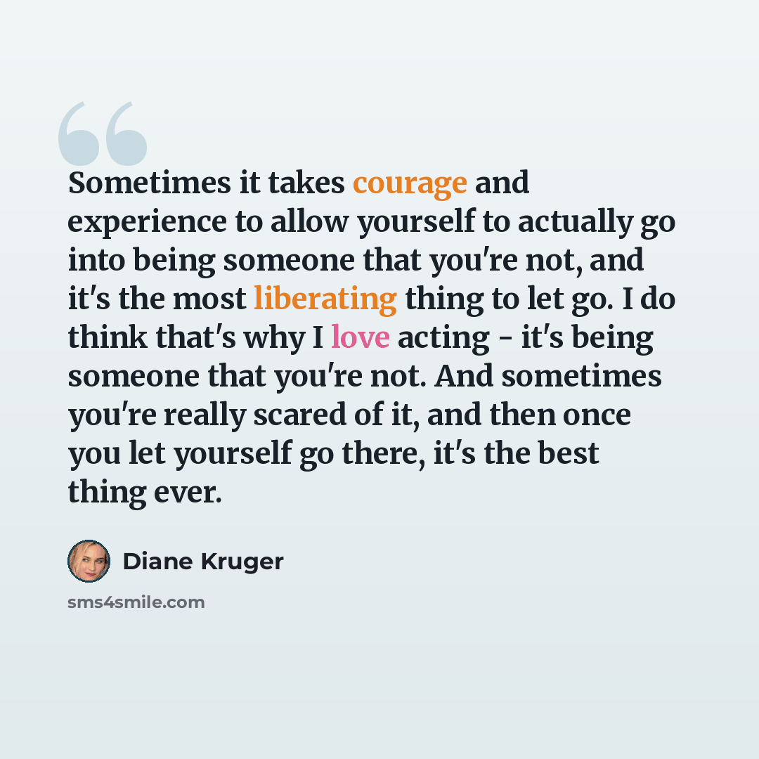 “Sometimes it takes courage and experience to allow yourself to actually go into being someone that you're not, and it's the most liberating thing to let go. I do think that's why I love acting - it's being someone that you're not. And sometimes you're really scared of it, and then once you let…” quote by Diane Kruger