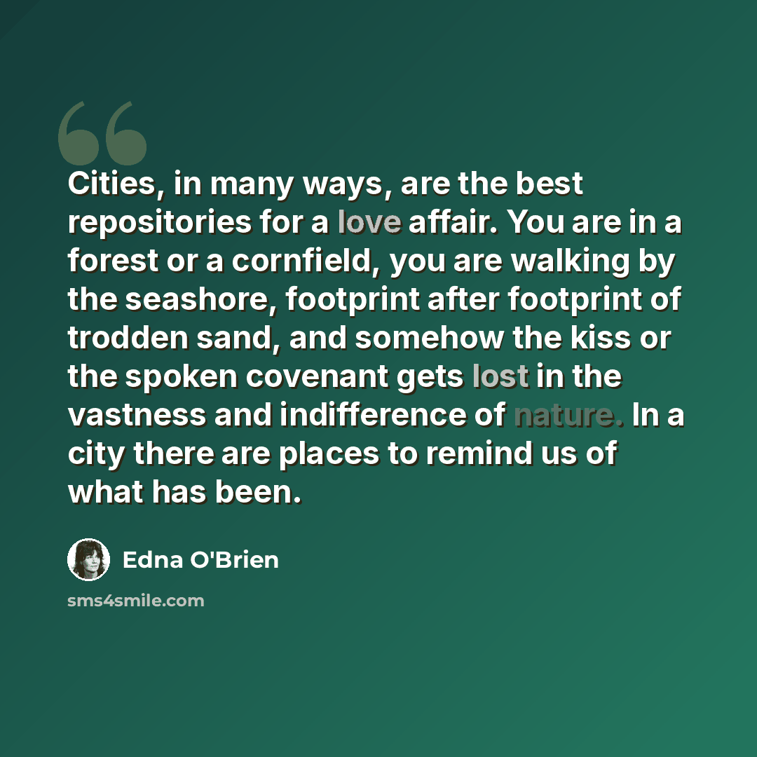 “Cities, in many ways, are the best repositories for a love affair. You are in a forest or a cornfield, you are walking by the seashore, footprint after footprint of trodden sand, and somehow the kiss or the spoken covenant gets lost in the vastness and indifference of nature. In a city there are…” quote by Edna O'Brien