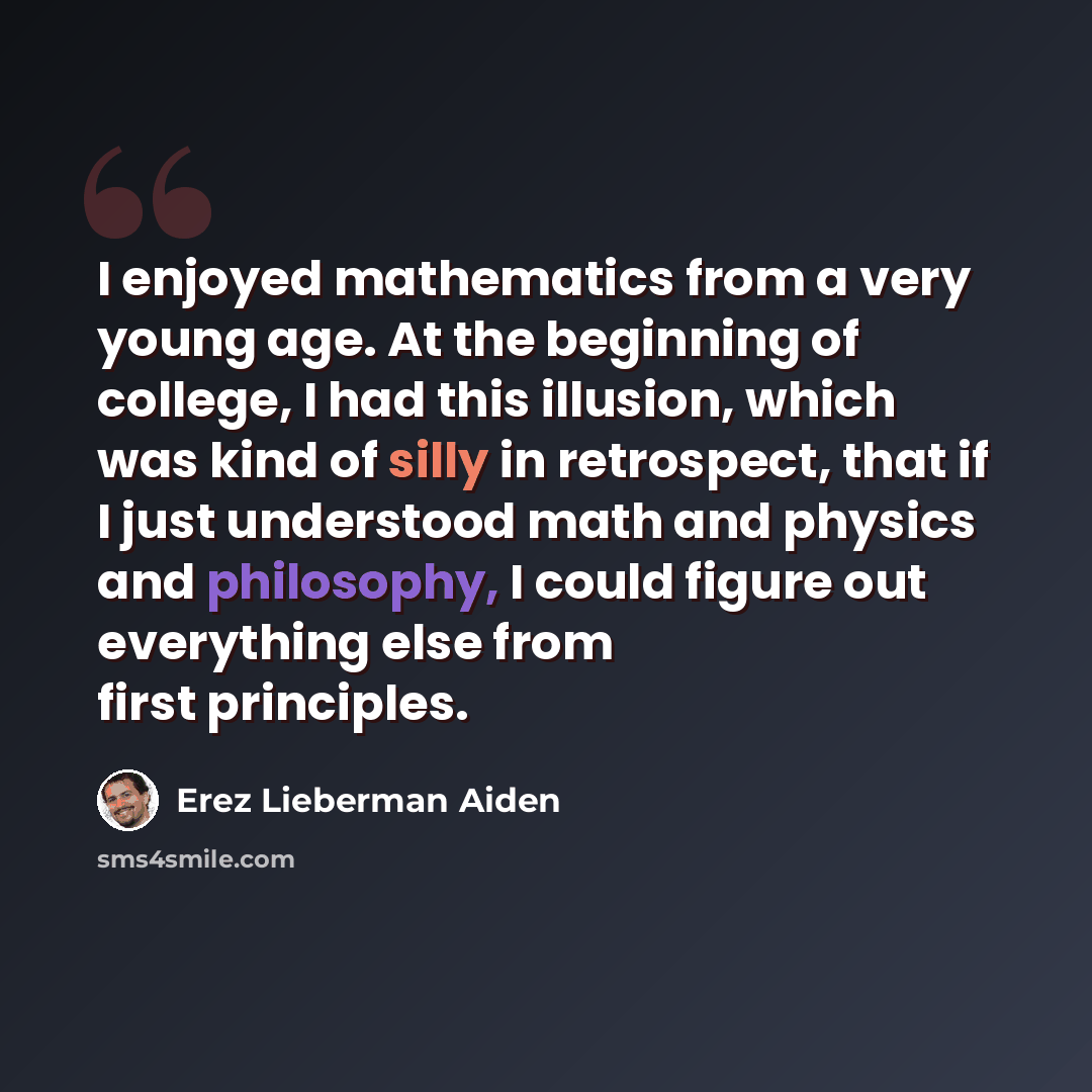 “I enjoyed mathematics from a very young age. At the beginning of college, I had this illusion, which was kind of silly in retrospect, that if I just understood math and physics and philosophy, I could figure out everything else from first principles.” quote by Erez Lieberman Aiden
