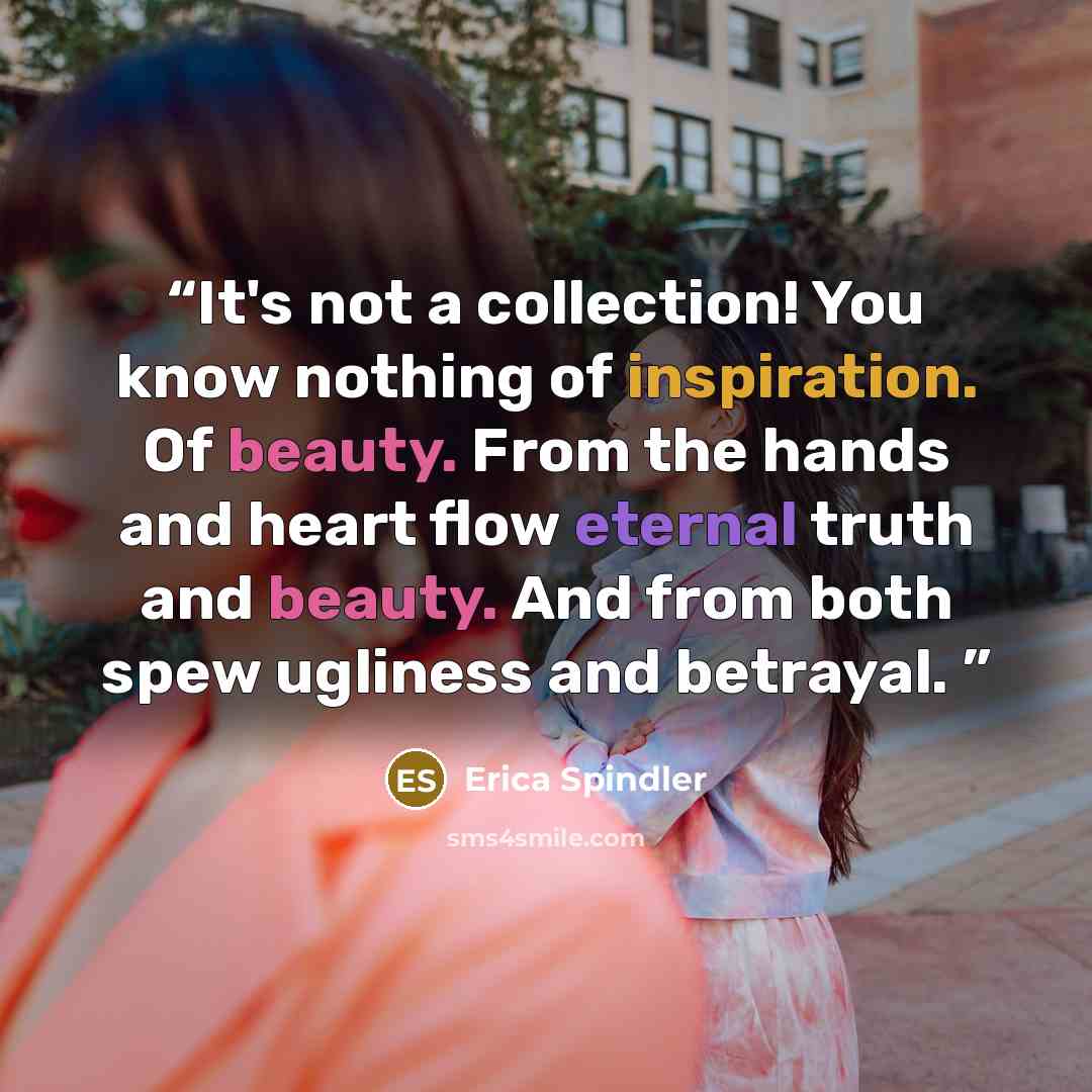 “It's not a collection! You know nothing of inspiration. Of beauty. From the hands and heart flow eternal truth and beauty. And from both spew ugliness and betrayal.” quote by Erica Spindler