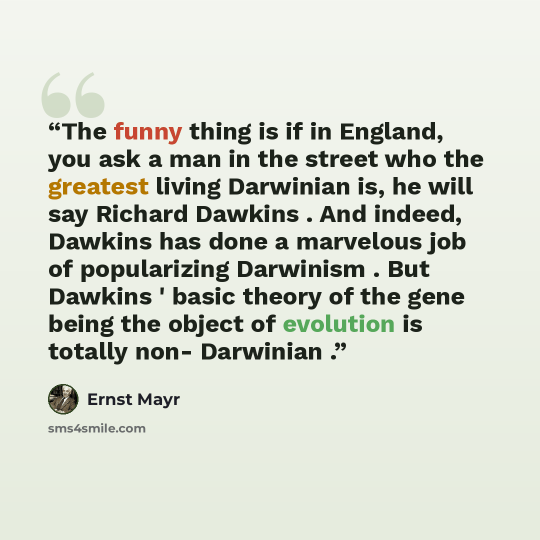 “The funny thing is if in England, you ask a man in the street who the greatest living Darwinian is, he will say Richard Dawkins . And indeed, Dawkins has done a marvelous job of popularizing Darwinism . But Dawkins ' basic theory of the gene being the object of evolution is totally non- Darwinian .” quote by Ernst Mayr