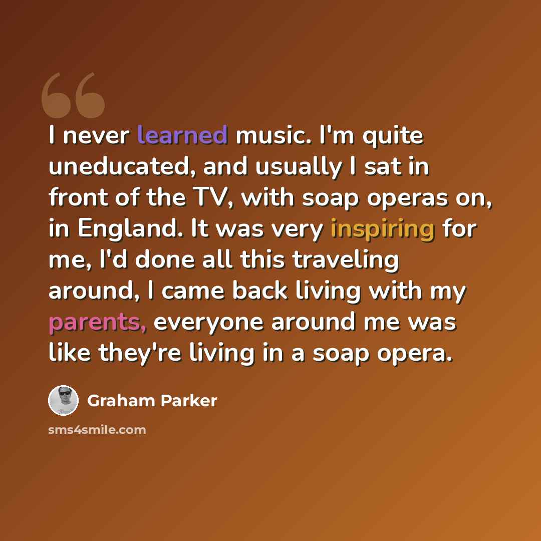 “I never learned music. I'm quite uneducated, and usually I sat in front of the TV, with soap operas on, in England. It was very inspiring for me, I'd done all this traveling around, I came back living with my parents, everyone around me was like they're living in a soap opera.” quote by Graham Parker