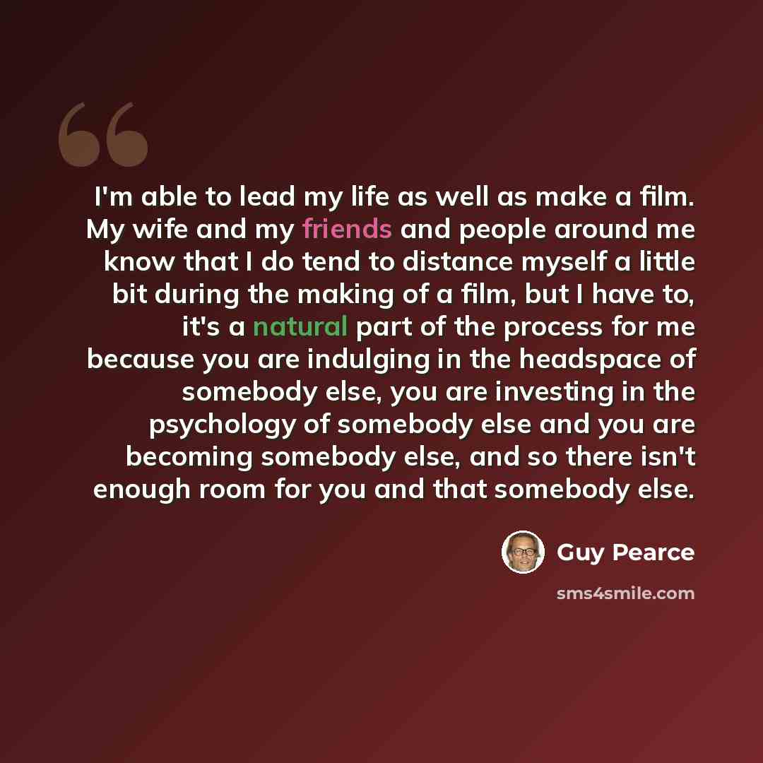 “I'm able to lead my life as well as make a film. My wife and my friends and people around me know that I do tend to distance myself a little bit during the making of a film, but I have to, it's a natural part of the process for me because you are indulging in the headspace of somebody else, you…” quote by Guy Pearce