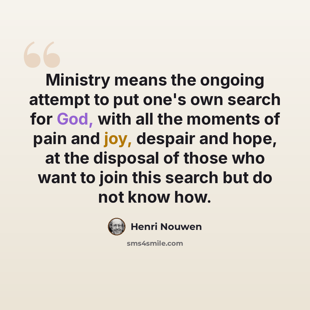 “Ministry means the ongoing attempt to put one's own search for God, with all the moments of pain and joy, despair and hope, at the disposal of those who want to join this search but do not know how.” quote by Henri Nouwen