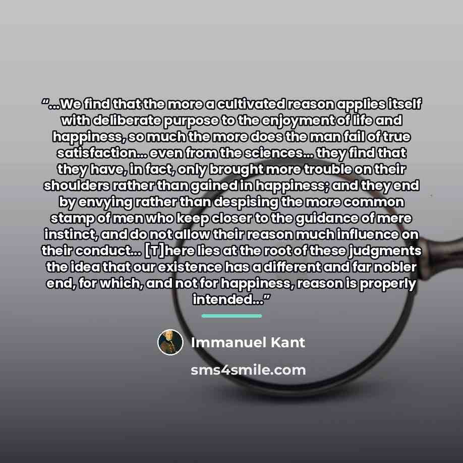 “...We find that the more a cultivated reason applies itself with deliberate purpose to the enjoyment of life and happiness, so much the more does the man fail of true satisfaction... even from the sciences... they find that they have, in fact, only brought more trouble on their shoulders rather…” quote by Immanuel Kant