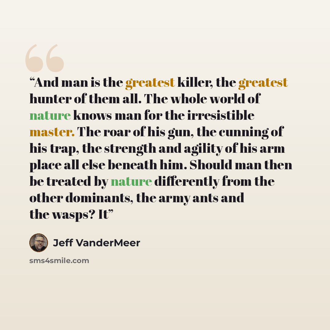 “And man is the greatest killer, the greatest hunter of them all. The whole world of nature knows man for the irresistible master. The roar of his gun, the cunning of his trap, the strength and agility of his arm place all else beneath him. Should man then be treated by nature differently from the…” quote by Jeff VanderMeer