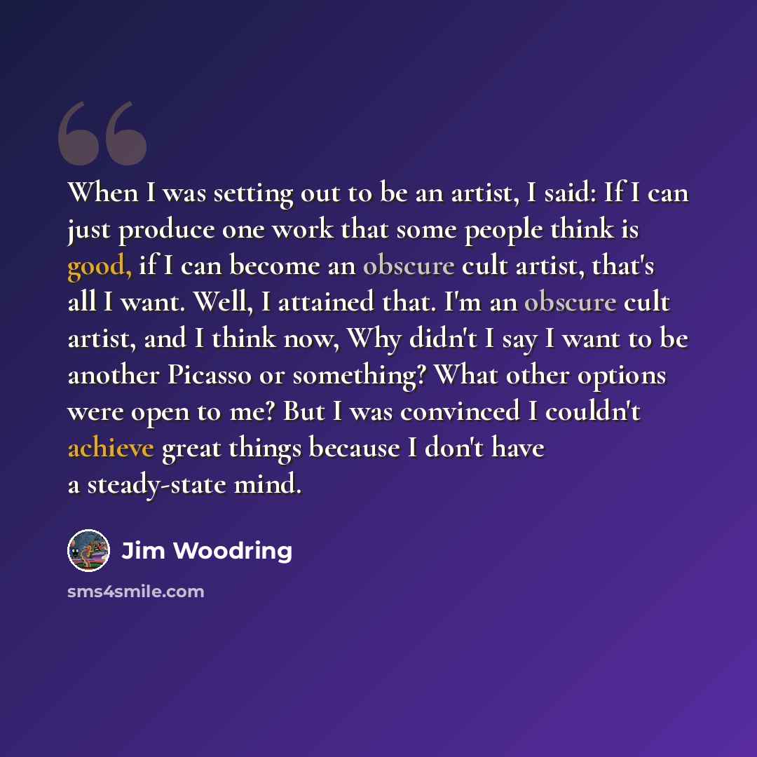 “When I was setting out to be an artist, I said: If I can just produce one work that some people think is good, if I can become an obscure cult artist, that's all I want. Well, I attained that. I'm an obscure cult artist, and I think now, Why didn't I say I want to be another Picasso or something?…” quote by Jim Woodring