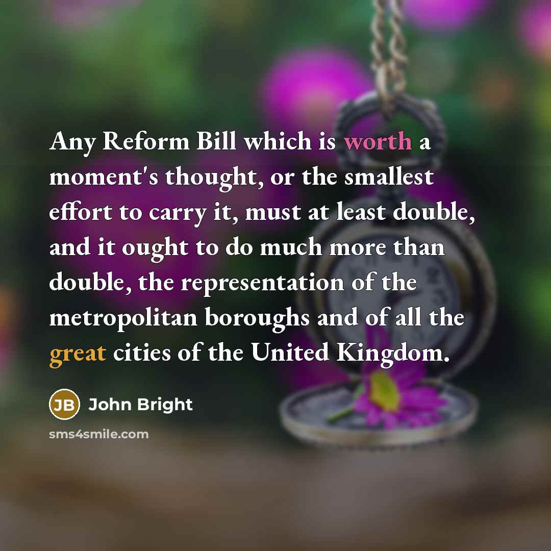 “Any Reform Bill which is worth a moment's thought, or the smallest effort to carry it, must at least double, and it ought to do much more than double, the representation of the metropolitan boroughs and of all the great cities of the United Kingdom.” quote by John Bright