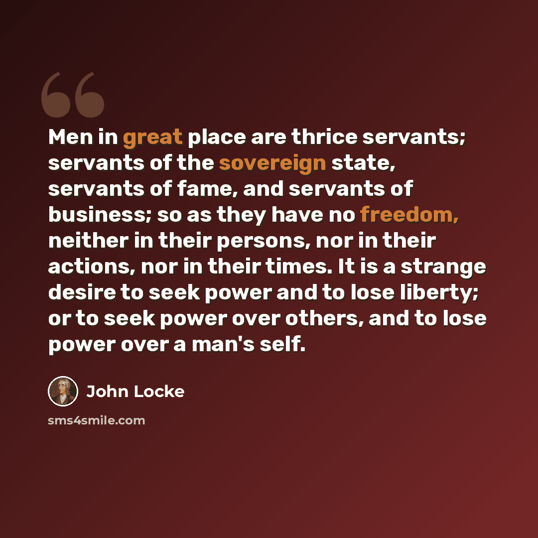 “Men in great place are thrice servants; servants of the sovereign state, servants of fame, and servants of business; so as they have no freedom, neither in their persons, nor in their actions, nor in their times. It is a strange desire to seek power and to lose liberty; or to seek power over…” quote by John Locke